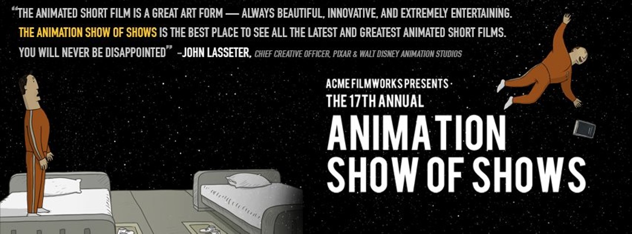 The Animation Show of Shows Fri., March 25 Film Now in its 17th year, the Animation Show of Shows features the best animated films from the world's top film festivals. This year's collection of films includes the Oscar-nominated World of Tomorrow in addition to ten other animated flicks. John Lasseter, the Principal Creative Advisor for Walt Disney Imagineering, has called the program "the best place to see all the latest and greatest animated short films." At 7 tonight and at 1:30 p.m. tomorrow, the films screen at the Cleveland Museum of Art. Tickets are $9.